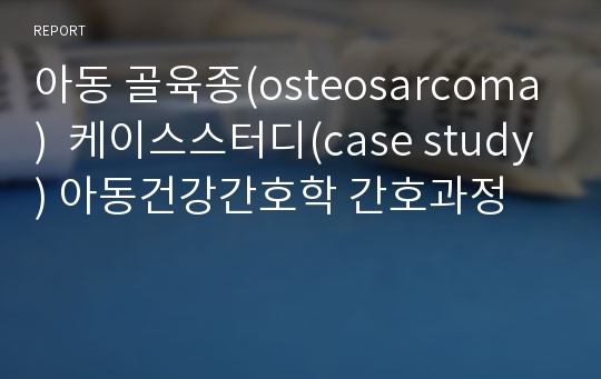 아동 골육종(osteosarcoma)  케이스스터디(case study) 아동건강간호학 간호과정