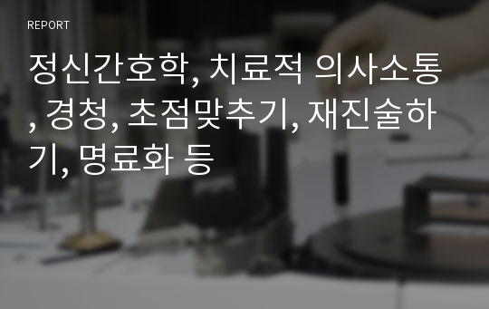 정신간호학, 치료적 의사소통, 경청, 초점맞추기, 재진술하기, 명료화 등