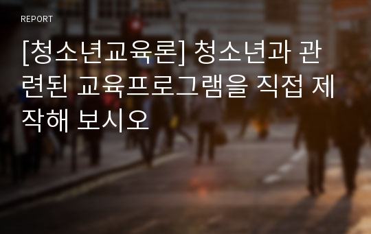 [청소년교육론] 청소년과 관련된 교육프로그램을 직접 제작해 보시오