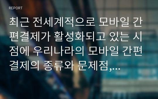 최근 전세계적으로 모바일 간편결제가 활성화되고 있는 시점에 우리나라의 모바일 간편결제의 종류와 문제점, 활성화 방안, 향후 전망 등에 대해 쓴 글. A+ 받은 과제입니다.