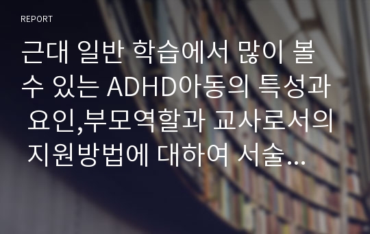 근대 일반 학습에서 많이 볼 수 있는 ADHD아동의 특성과 요인,부모역할과 교사로서의 지원방법에 대하여 서술하시오.