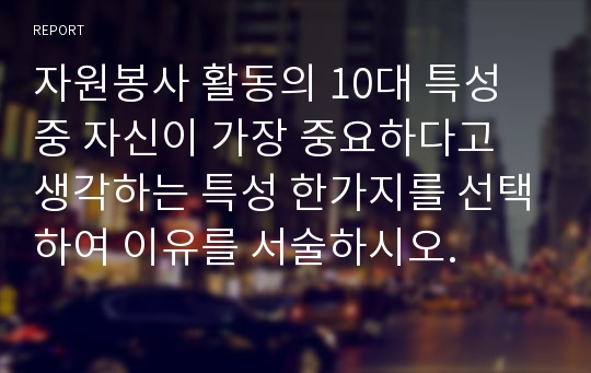 자원봉사 활동의 10대 특성 중 자신이 가장 중요하다고 생각하는 특성 한가지를 선택하여 이유를 서술하시오.