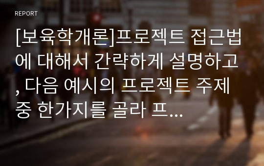 [보육학개론]프로젝트 접근법에 대해서 간략하게 설명하고, 다음 예시의 프로젝트 주제 중 한가지를 골라 프로젝트 접근법(준비와 시작단계- 전개- 마무리 단계)에 따라 구체적인 활동계획안을 작성해 보시오.