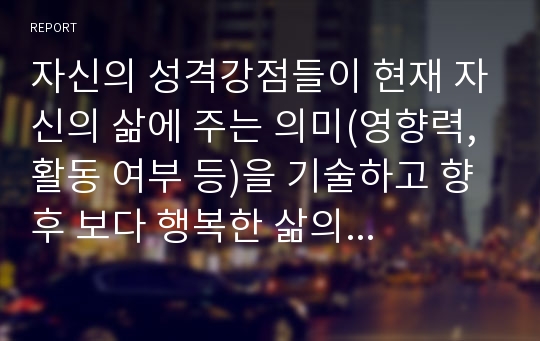 자신의 성격강점들이 현재 자신의 삶에 주는 의미(영향력, 활동 여부 등)을 기술하고 향후 보다 행복한 삶의 영위를 위해서 자신의 성격강점을 건강하게 활용하기 위한 심리학적인 방안 혹은 계획들을 행복관련 심리학 서적을 참고해서 작성하시오