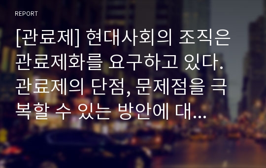 [관료제] 현대사회의 조직은 관료제화를 요구하고 있다. 관료제의 단점, 문제점을 극복할 수 있는 방안에 대한 생각을 자유롭게 서술하시오