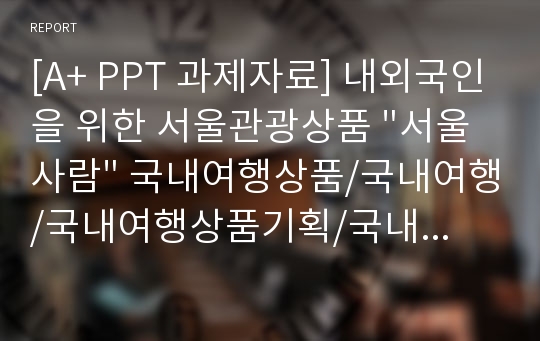 [A+ PPT 과제자료] 내외국인을 위한 서울관광상품 &quot;서울사람&quot; 국내여행상품/국내여행/국내여행상품기획/국내여행상품개발/여행상품개발/서울관광/관광상품개발/서울여행,여행상품,관광상품