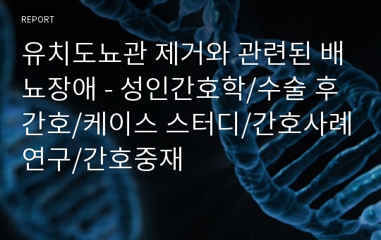 유치도뇨관 제거와 관련된 배뇨장애 - 성인간호학/수술 후 간호/케이스 스터디/간호사례연구/간호중재