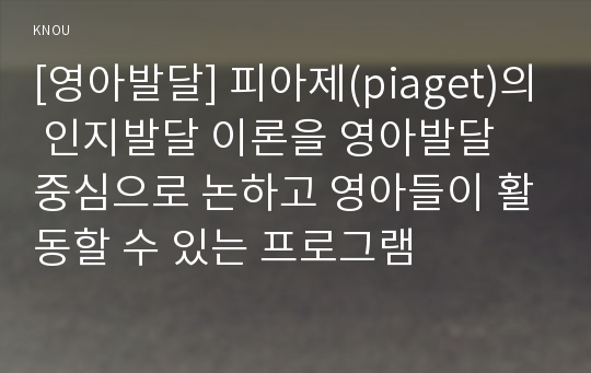 [영아발달] 피아제(piaget)의 인지발달 이론을 영아발달 중심으로 논하고 영아들이 활동할 수 있는 프로그램