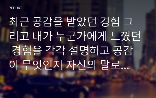 최근 공감을 받았던 경험 그리고 내가 누군가에게 느꼈던 경험을 각각 설명하고 공감이 무엇인지 자신의 말로 정리해보시오