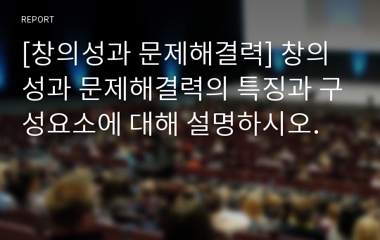 [창의성과 문제해결력] 창의성과 문제해결력의 특징과 구성요소에 대해 설명하시오.