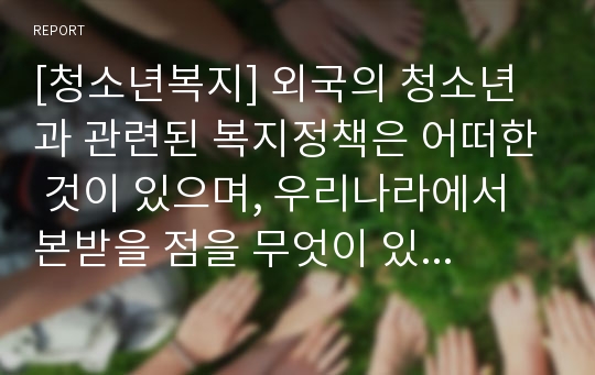 [청소년복지] 외국의 청소년과 관련된 복지정책은 어떠한 것이 있으며, 우리나라에서 본받을 점을 무엇이 있는지 구체적으로 논의하시오