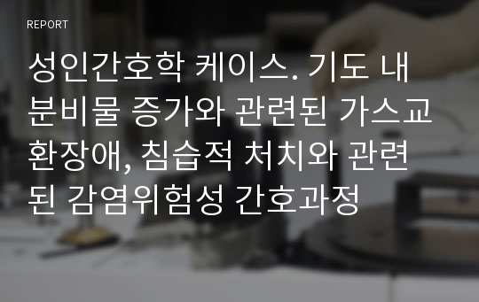 성인간호학 케이스. 기도 내 분비물 증가와 관련된 가스교환장애, 침습적 처치와 관련된 감염위험성 간호과정