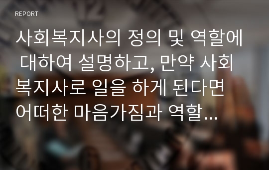 사회복지사의 정의 및 역할에 대하여 설명하고, 만약 사회복지사로 일을 하게 된다면 어떠한 마음가짐과 역할을 수행할 수 있는지에 대하여 서술하시오