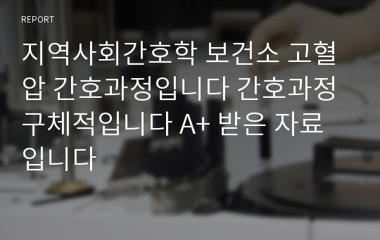 지역사회간호학 보건소 고혈압 간호과정입니다 간호과정 구체적입니다 A+ 받은 자료입니다