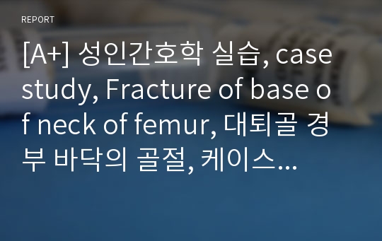 [A+] 성인간호학 실습, case study, Fracture of base of neck of femur, 대퇴골 경부 바닥의 골절, 케이스 스터디, 간호진단 8개, 간호중재, 이론적 근거 교수님께서 극찬해주신 자료입니다.