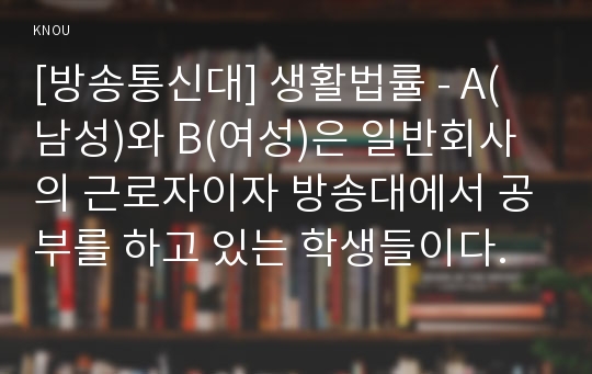 [방송통신대] 생활법률 - A(남성)와 B(여성)은 일반회사의 근로자이자 방송대에서 공부를 하고 있는 학생들이다.