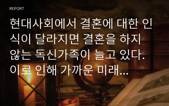 현대사회에서 결혼에 대한 인식이 달라지면 결혼을 하지 않는 독신가족이 늘고 있다. 이로 인해 가까운 미래에 발생 할 수 있는 문제점과 예방 방법에 대하여제시하여 보시오.