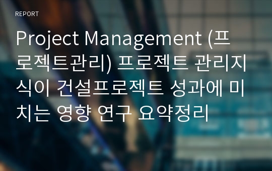 Project Management (프로젝트관리) 프로젝트 관리지식이 건설프로젝트 성과에 미치는 영향 연구 요약정리