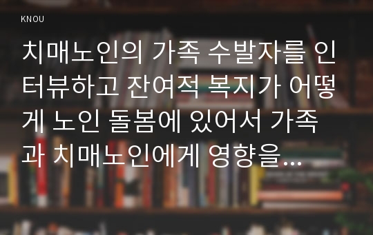 치매노인의 가족 수발자를 인터뷰하고 잔여적 복지가 어떻게 노인 돌봄에 있어서 가족과 치매노인에게 영향을 미치는지 분석하시오. *실제 인터뷰할 대상이 없을 경우, 자신이나 신문 등의 사례를 찾아 조사하시오.