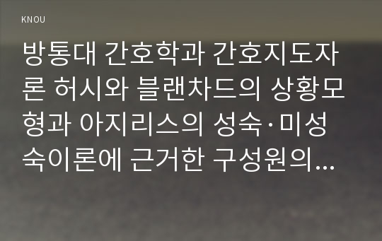 방통대 간호학과 간호지도자론 허시와 블랜차드의 상황모형과 아지리스의 성숙·미성숙이론에 근거한 구성원의 성숙도 진단 및 그 집단의 적절한 지도자 행동 스타일과 현재의 지도자와의 비교