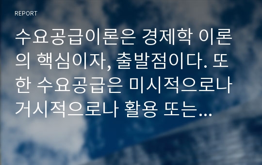 수요공급이론은 경제학 이론의 핵심이자, 출발점이다. 또한 수요공급은 미시적으로나 거시적으로나 활용 또는 적용이 가능한 개념이다. 미시는 한 개인이나 기업 등의 행태를 분석하고, 거시는 산업 전체 또는 한 나라의 경제전체를 분석하는 것이다. 주변에서 일어난 경제현상들 중, 예시를 들어, 수요공급이론과 원리 등을 연결시켜 논술해 보자.