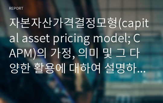 자본자산가격결정모형(capital asset pricing model; CAPM)의 가정, 의미 및 그 다양한 활용에 대하여 설명하시오.