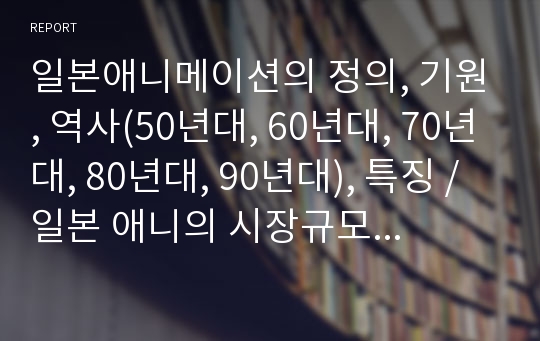 일본애니메이션의 정의, 기원, 역사(50년대, 60년대, 70년대, 80년대, 90년대), 특징, 일본 애니의 시장규모, 성공요인, 문제점, 우리나라 애니메이션의 현실과 시사점