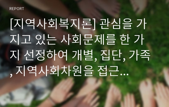 [지역사회복지론] 관심을 가지고 있는 사회문제를 한 가지 선정하여 개별, 집단, 가족, 지역사회차원을 접근방법에 대해서 각각 3가지 이상 제시하시오.