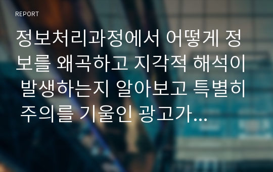 정보처리과정에서 어떻게 정보를 왜곡하고 지각적 해석이 발생하는지 알아보고 특별히 주의를 기울인 광고가 있는지, 그 광고의 장단점을 정보처리관점에서 분석하시오.