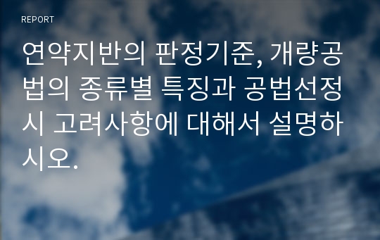 연약지반의 판정기준, 개량공법의 종류별 특징과 공법선정시 고려사항에 대해서 설명하시오.