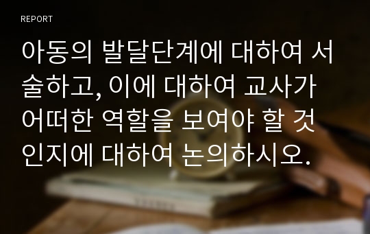 아동의 발달단계에 대하여 서술하고, 이에 대하여 교사가 어떠한 역할을 보여야 할 것인지에 대하여 논의하시오.