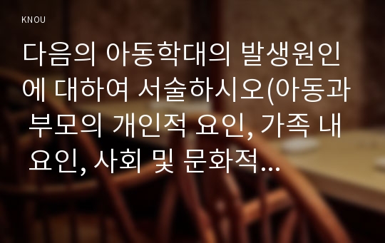 다음의 아동학대의 발생원인에 대하여 서술하시오(아동과 부모의 개인적 요인, 가족 내 요인, 사회 및 문화적 요인)