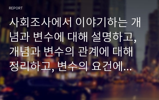 사회조사에서 이야기하는 개념과 변수에 대해 설명하고, 개념과 변수의 관계에 대해 정리하고, 변수의 요건에 대해 사례를 들어 설명