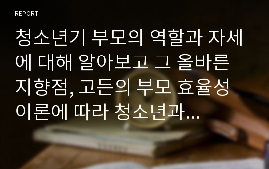 청소년기 부모의 역할과 자세에 대해 알아보고 그 올바른 지향점, 고든의 부모 효율성 이론에 따라 청소년과 부모의 대화법 및 상호 반응 태도에 관해 살펴보시오.