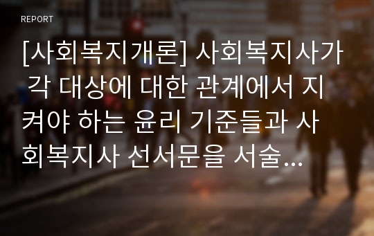 [사회복지개론] 사회복지사가 각 대상에 대한 관계에서 지켜야 하는 윤리 기준들과 사회복지사 선서문을 서술하시오. 자신이 사회복지사가 되려는 이유와 윤리기준을 바탕으로 본인이 생각하는 사회복지사의 모습은?