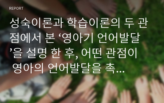 성숙이론과 학습이론의 두 관점에서 본 ‘영아기 언어발달’을 설명 한 후, 어떤 관점이 영아의 언어발달을 촉진 시켜줄 수 있다고 생각하는지 자신이 취한 한 가지 관점에 대해 구체적인 사례를 통하여 논리적으로 기술하시오