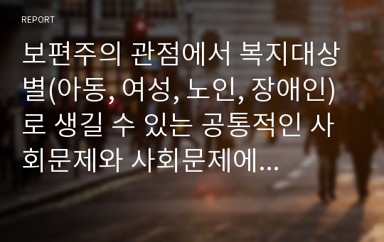 보편주의 관점에서 복지대상별(아동, 여성, 노인, 장애인)로 생길 수 있는 공통적인 사회문제와 사회문제에 따른 복지대상별 기본적인 욕구를 구분하여 정리하시오.