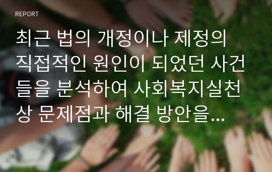 최근 법의 개정이나 제정의 직접적인 원인이 되었던 사건들을 분석하여 사회복지실천상 문제점과 해결 방안을 제시하십시오.