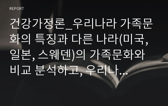 건강가정론_우리나라 가족문화의 특징과 다른 나라(미국, 일본, 스웨덴)의 가족문화와 비교 분석하고, 우리나라 가족문화의 문제점과 해결을 위한 노력의 방향성에 대해 논하시오.