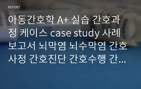 아동간호학 A+ 실습 간호과정 케이스 case study 사례보고서 뇌막염 뇌수막염 간호사정 간호진단 간호수행 간호평가 DDST