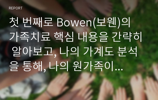 첫 번째로 Bowen(보웬)의 가족치료 핵심 내용을 간략히 알아보고, 나의 가계도 분석을 통해, 나의 원가족이 갖고 있는 장점(자원)과 단점이 무엇인지를 서술