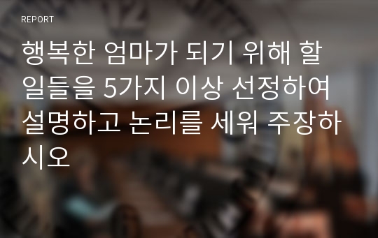 행복한 엄마가 되기 위해 할 일들을 5가지 이상 선정하여 설명하고 논리를 세워 주장하시오