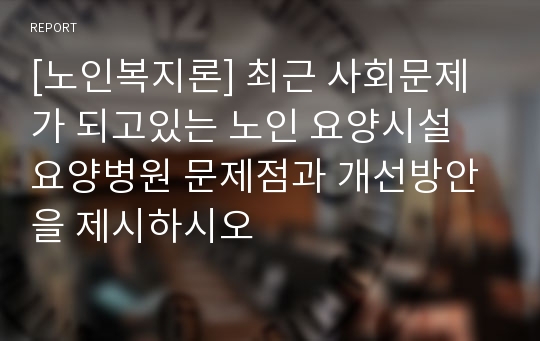 [노인복지론] 최근 사회문제가 되고있는 노인 요양시설 요양병원 문제점과 개선방안을 제시하시오