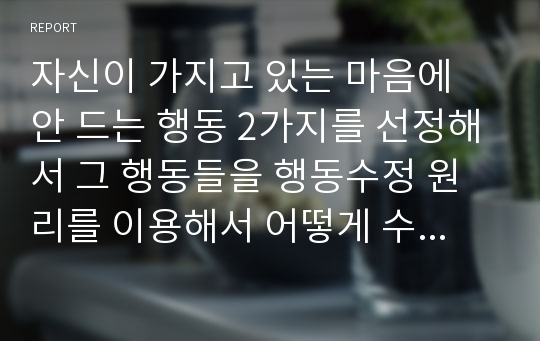 자신이 가지고 있는 마음에 안 드는 행동 2가지를 선정해서 그 행동들을 행동수정 원리를 이용해서 어떻게 수정할 것인지 행동수정 이론에 따라 자세히 살펴보자.