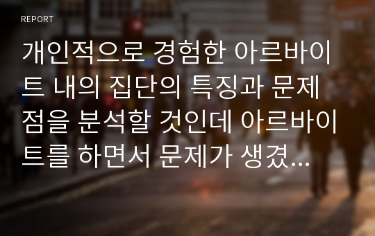 개인적으로 경험한 아르바이트 내의 집단의 특징과 문제점을 분석할 것인데 아르바이트를 하면서 문제가 생겼을 때 집단의 특징과 어째서 문제가 근본적으로 발생한 원인은 무엇인지 서술하고 다양한 차원에서 분석해보자.