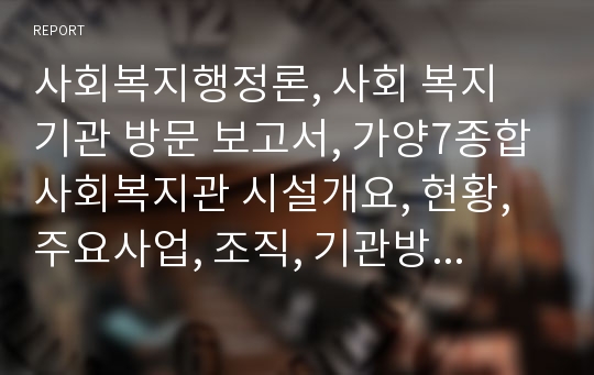 사회복지행정론, 사회 복지 기관 방문 보고서, 가양7종합사회복지관 시설개요, 현황, 주요사업, 조직, 기관방문 및 인터뷰자료(직원채용, 보상체계, 인력개발 및 훈련, 직무수행평가, 직무만족도, 소진증후군, 자원봉사 인력의 개발과 관리)