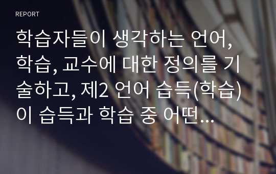 학습자들이 생각하는 언어, 학습, 교수에 대한 정의를 기술하고, 제2 언어 습득(학습)이 습득과 학습 중 어떤 방법으로 이루어져야 하는지 자신들이 외국어 학습 시도에 대해 경험했던 내용들을 토대로 정리해서 제출하십시오