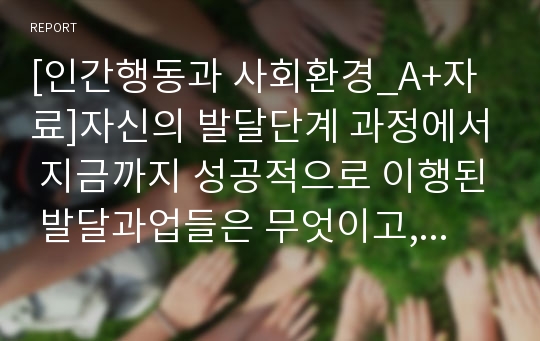 [인간행동과 사회환경_A+자료]자신의 발달단계 과정에서 지금까지 성공적으로 이행된 발달과업들은 무엇이고, 실패했다고 생각하는 발달과업들은 무엇인지 기술하시오. 그리고 이러한 발달 과업을 달성하기 위해 어떠한 노력을 해 왔는지, 앞으로 어떻게 노력해 갈 것인지 작성하시오.