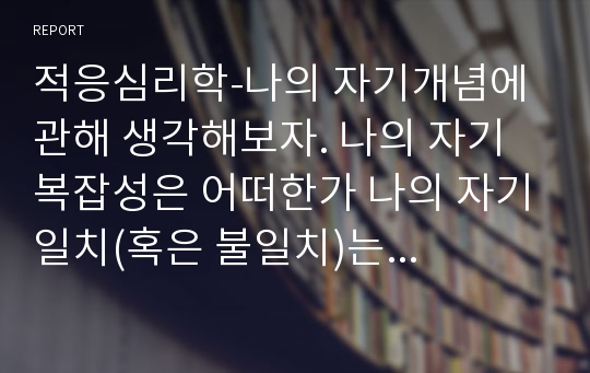 적응심리학-나의 자기개념에 관해 생각해보자. 나의 자기 복잡성은 어떠한가 나의 자기일치(혹은 불일치)는 어떠한가 나는 높은 자기감찰자인가, 아니면 낮은 자기감찰자인가 나의 자기존중감은 높은가, 낮은가 보다 나은 자기개념을 갖기 위해서는 어떤 부분을 개선하면 좋을까