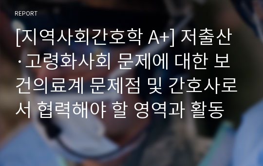 [지역사회간호학 A+] 저출산·고령화사회 문제에 대한 보건의료계 문제점 및 간호사로서 협력해야 할 영역과 활동